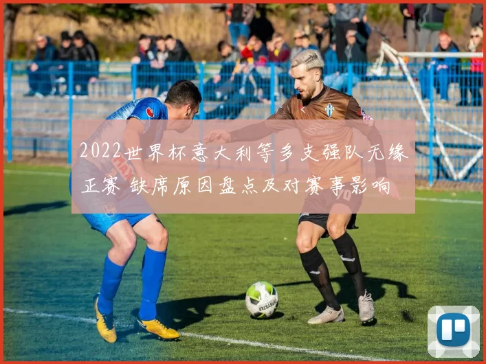 2022世界杯意大利等多支强队无缘正赛 缺席原因盘点及对赛事影响