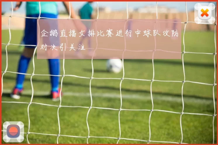企鹅直播女排比赛进行中球队攻防对决引关注