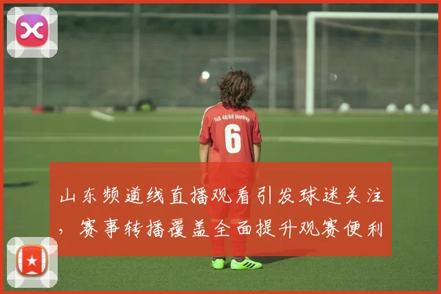 山东频道线直播观看引发球迷关注,赛事转播覆盖全面提升观赛便利