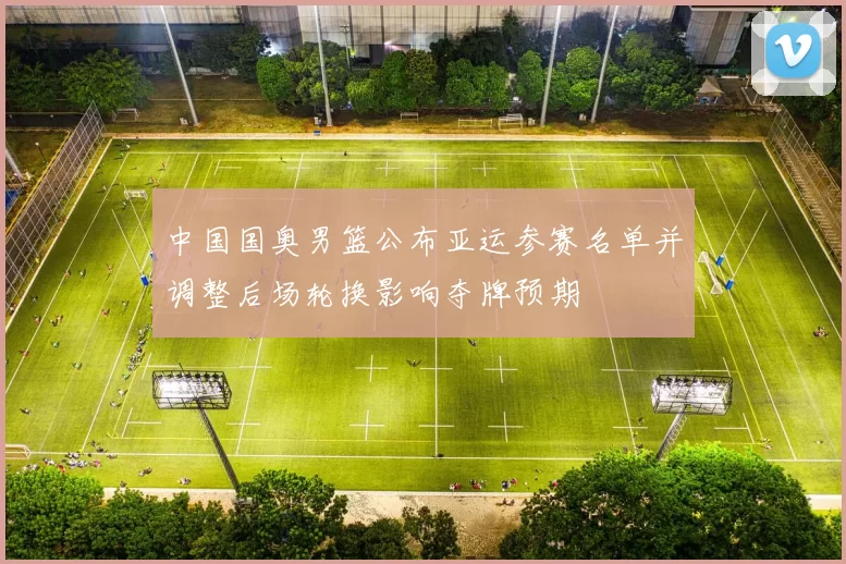 中国国奥男篮公布亚运参赛名单并调整后场轮换影响夺牌预期