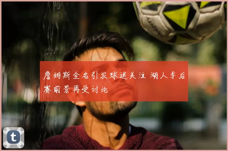 詹姆斯全名引发球迷关注 湖人季后赛前景再受讨论