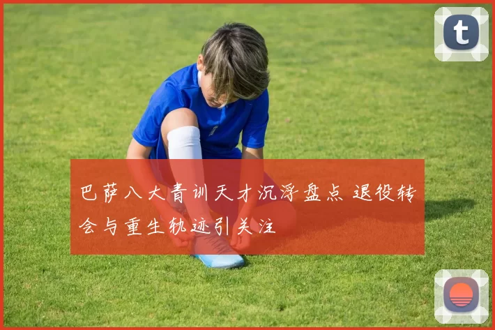 巴萨八大青训天才沉浮盘点 退役转会与重生轨迹引关注