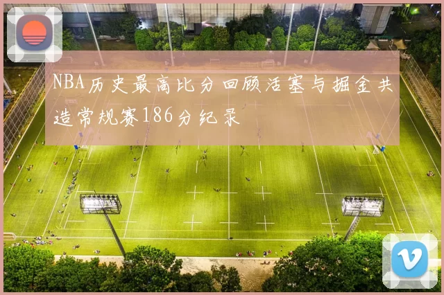 NBA历史最高比分回顾活塞与掘金共造常规赛186分纪录