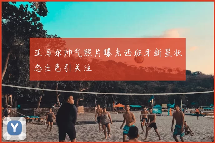 亚马尔帅气照片曝光西班牙新星状态出色引关注