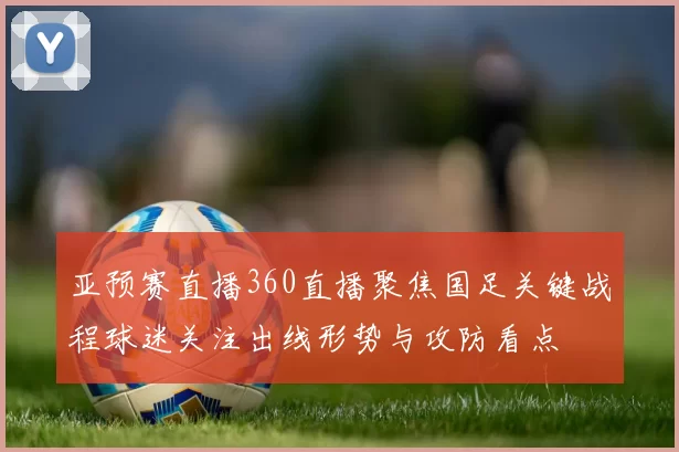 亚预赛直播360直播聚焦国足关键战程球迷关注出线形势与攻防看点