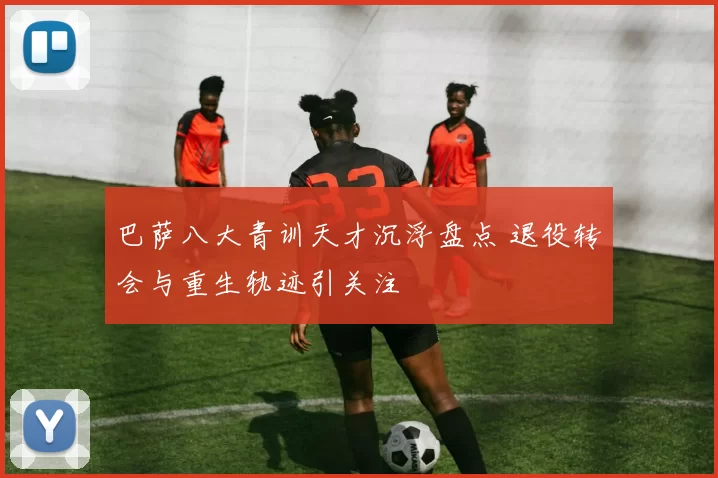 巴萨八大青训天才沉浮盘点 退役转会与重生轨迹引关注
