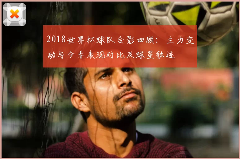 2018世界杯球队合影回顾：主力变动与今季表现对比及球星轨迹