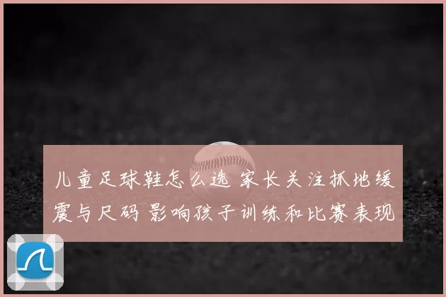 儿童足球鞋怎么选 家长关注抓地缓震与尺码 影响孩子训练和比赛表现