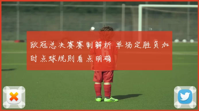 欧冠总决赛赛制解析 单场定胜负加时点球规则看点明确