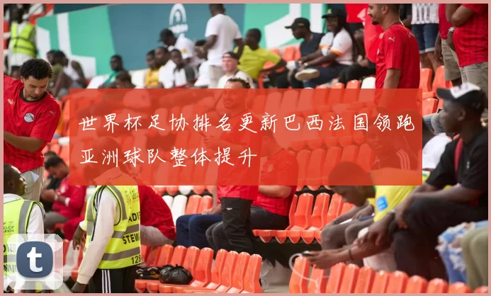 世界杯足协排名更新巴西法国领跑亚洲球队整体提升