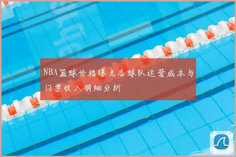 NBA篮球价格曝光各球队运营成本与门票收入明细分析