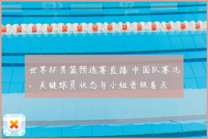 世界杯男篮预选赛直播 中国队赛况、关键球员状态与小组晋级看点