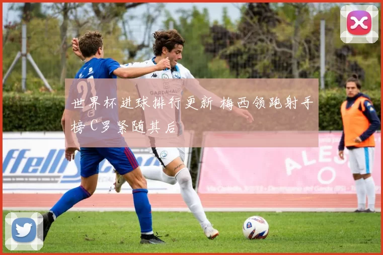 世界杯进球排行更新 梅西领跑射手榜 C罗紧随其后