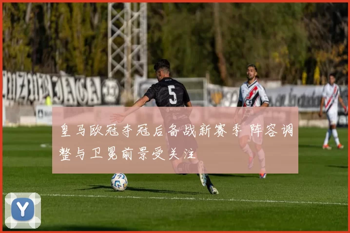 皇马欧冠夺冠后备战新赛季 阵容调整与卫冕前景受关注