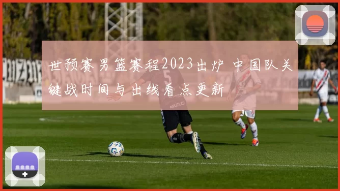 世预赛男篮赛程2023出炉 中国队关键战时间与出线看点更新