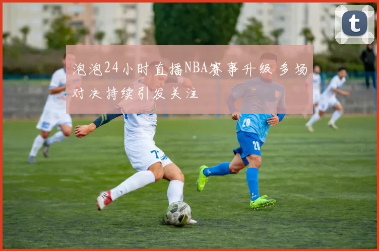 泡泡24小时直播NBA赛事升级 多场对决持续引发关注