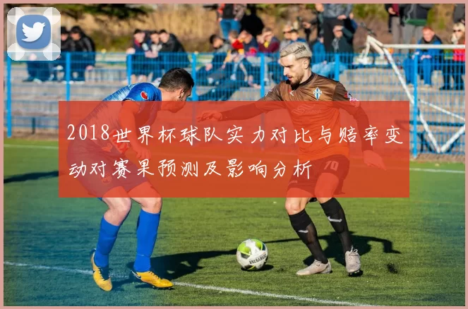 2018世界杯球队实力对比与赔率变动对赛果预测及影响分析