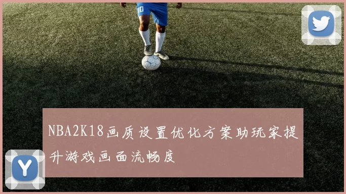 NBA2K18画质设置优化方案助玩家提升游戏画面流畅度