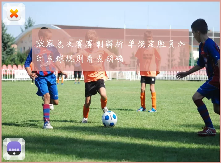欧冠总决赛赛制解析 单场定胜负加时点球规则看点明确