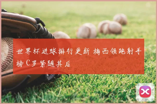 世界杯进球排行更新 梅西领跑射手榜 C罗紧随其后