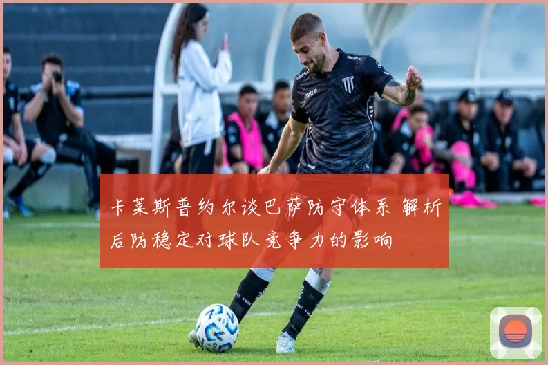 卡莱斯普约尔谈巴萨防守体系 解析后防稳定对球队竞争力的影响