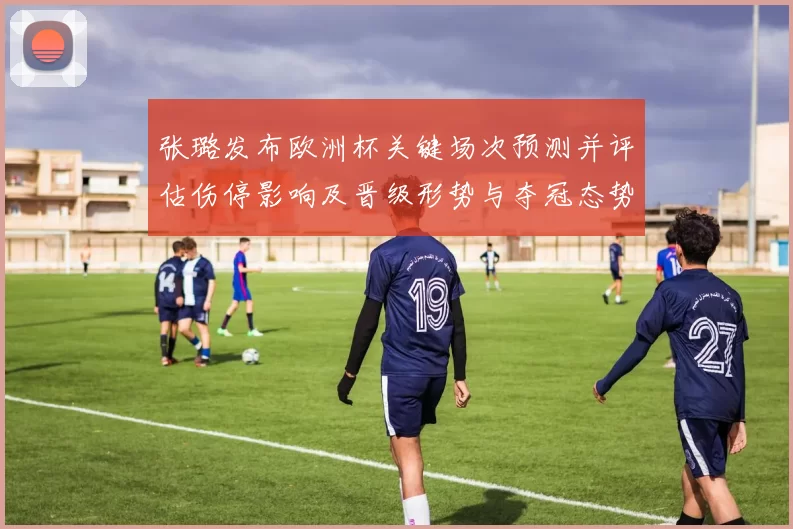 张璐发布欧洲杯关键场次预测并评估伤停影响及晋级形势与夺冠态势