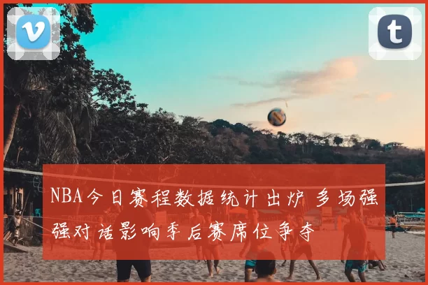 NBA今日赛程数据统计出炉 多场强强对话影响季后赛席位争夺