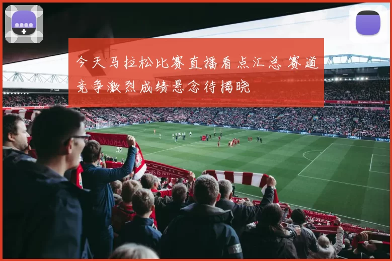 今天马拉松比赛直播看点汇总 赛道竞争激烈成绩悬念待揭晓