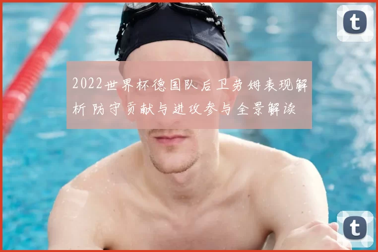 2022世界杯德国队后卫劳姆表现解析 防守贡献与进攻参与全景解读