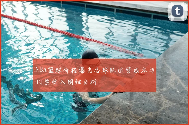 NBA篮球价格曝光各球队运营成本与门票收入明细分析