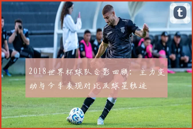 2018世界杯球队合影回顾：主力变动与今季表现对比及球星轨迹
