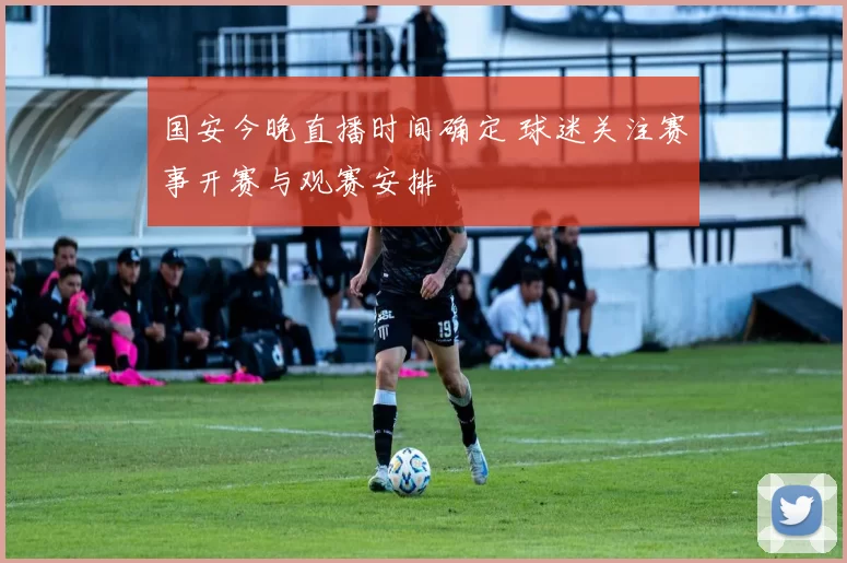 国安今晚直播时间确定 球迷关注赛事开赛与观赛安排