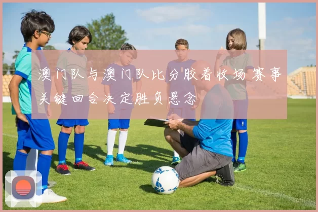 澳门队与澳门队比分胶着收场 赛事关键回合决定胜负悬念