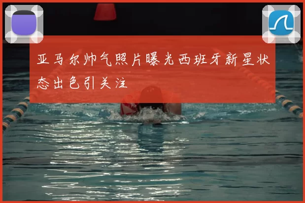 亚马尔帅气照片曝光西班牙新星状态出色引关注