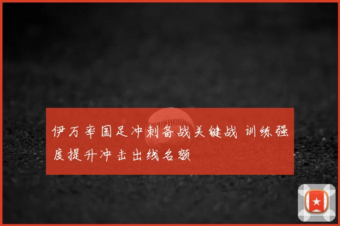 伊万率国足冲刺备战关键战 训练强度提升冲击出线名额