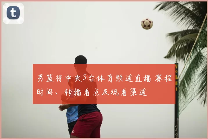 男篮将中央5台体育频道直播 赛程时间、转播看点及观看渠道