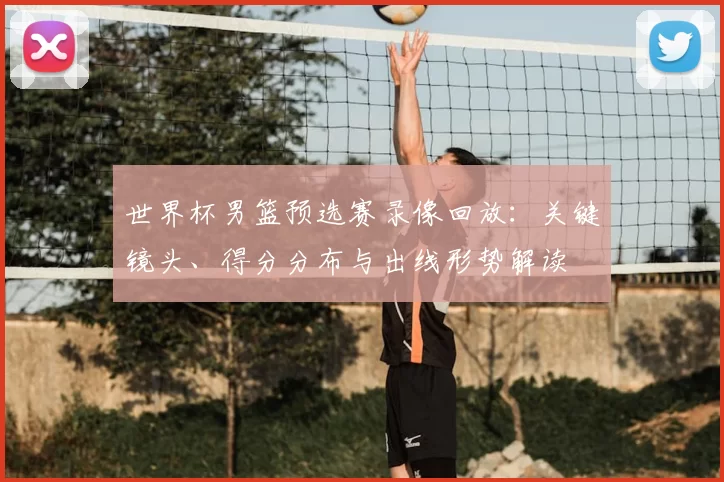 世界杯男篮预选赛录像回放：关键镜头、得分分布与出线形势解读