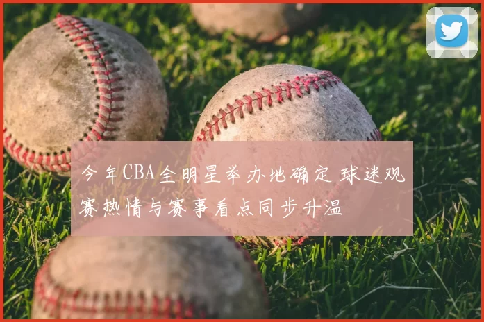 今年CBA全明星举办地确定 球迷观赛热情与赛事看点同步升温