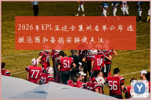 2026年KPL亚运会集训名单公布 选拔范围和备战安排受关注