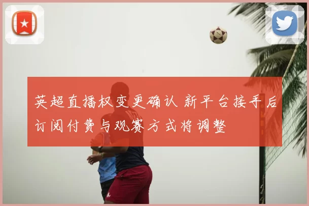 英超直播权变更确认 新平台接手后订阅付费与观赛方式将调整