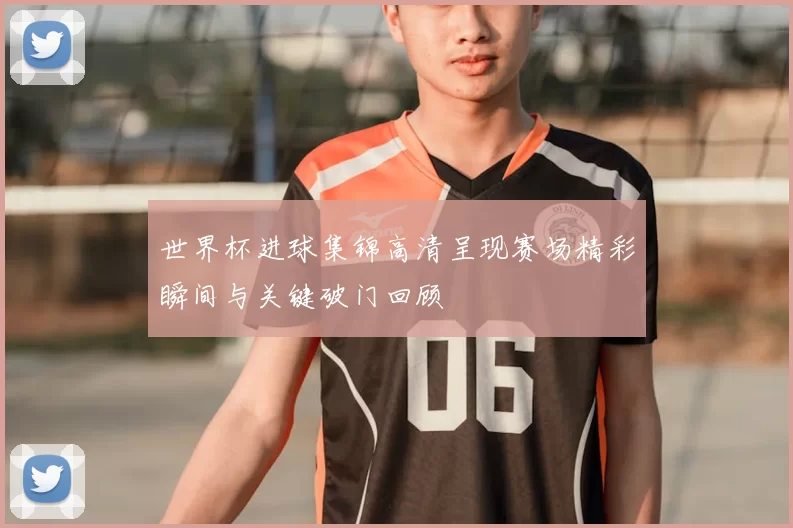 世界杯进球集锦高清呈现赛场精彩瞬间与关键破门回顾