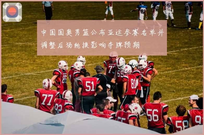 中国国奥男篮公布亚运参赛名单并调整后场轮换影响夺牌预期