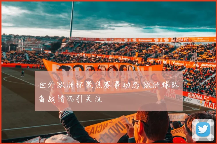 世外欧洲杯聚焦赛事动态 欧洲球队备战情况引关注