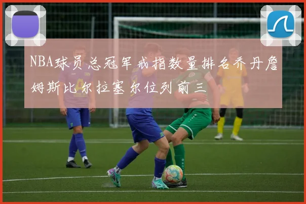 NBA球员总冠军戒指数量排名乔丹詹姆斯比尔拉塞尔位列前三
