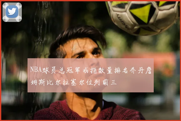 NBA球员总冠军戒指数量排名乔丹詹姆斯比尔拉塞尔位列前三