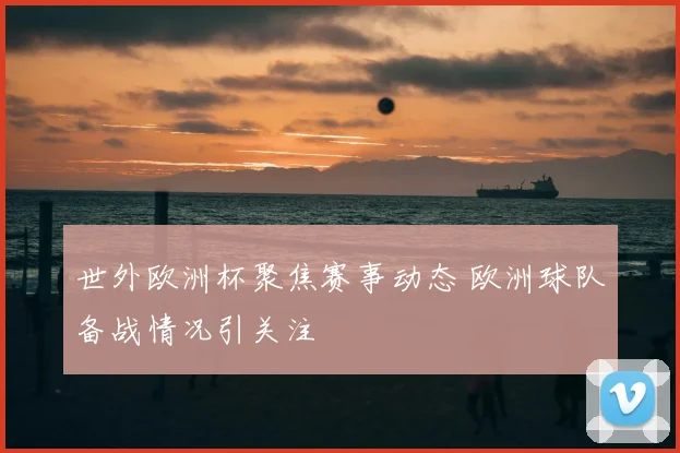 世外欧洲杯聚焦赛事动态 欧洲球队备战情况引关注
